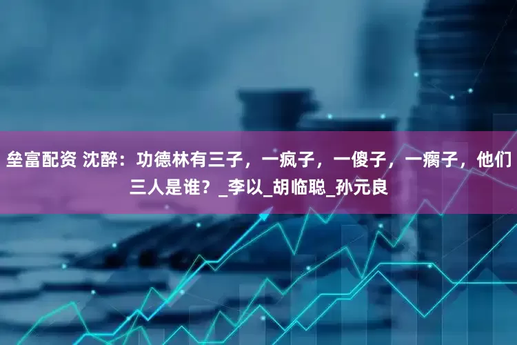 垒富配资 沈醉：功德林有三子，一疯子，一傻子，一瘸子，他们三人是谁？_李以_胡临聪_孙元良