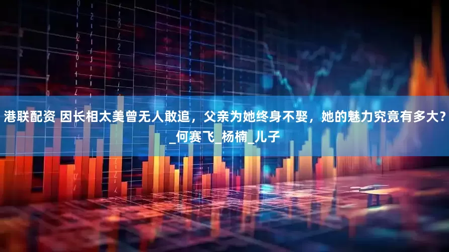 港联配资 因长相太美曾无人敢追，父亲为她终身不娶，她的魅力究竟有多大？_何赛飞_杨楠_儿子