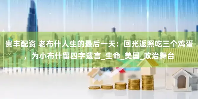 贵丰配资 老布什人生的最后一天：回光返照吃三个鸡蛋，为小布什留四字遗言_生命_美国_政治舞台
