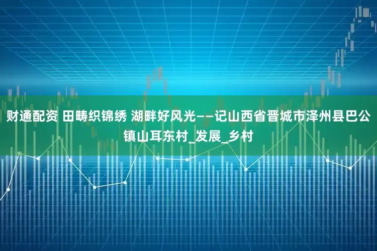 财通配资 田畴织锦绣 湖畔好风光——记山西省晋城市泽州县巴公镇山耳东村_发展_乡村