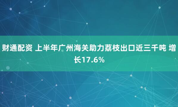 财通配资 上半年广州海关助力荔枝出口近三千吨 增长17.6%
