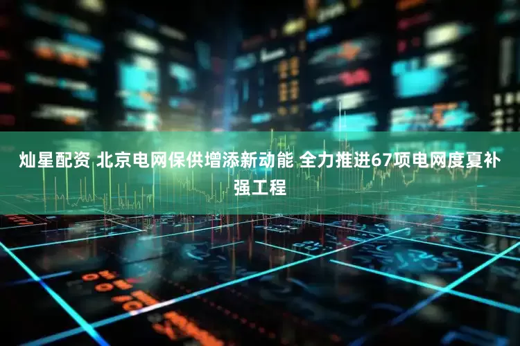 灿星配资 北京电网保供增添新动能 全力推进67项电网度夏补强工程