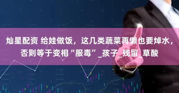 灿星配资 给娃做饭，这几类蔬菜再懒也要焯水，否则等于变相“服毒”_孩子_残留_草酸