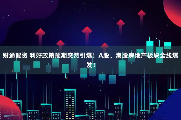 财通配资 利好政策预期突然引爆！A股、港股房地产板块全线爆发！