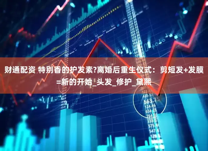 财通配资 特别香的护发素?离婚后重生仪式：剪短发+发膜=新的开始_头发_修护_黛熙