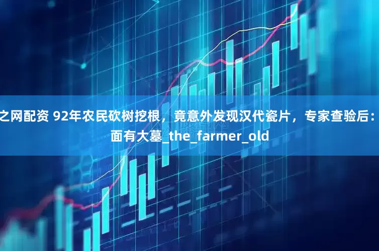 财之网配资 92年农民砍树挖根，竟意外发现汉代瓷片，专家查验后：下面有大墓_the_farmer_old