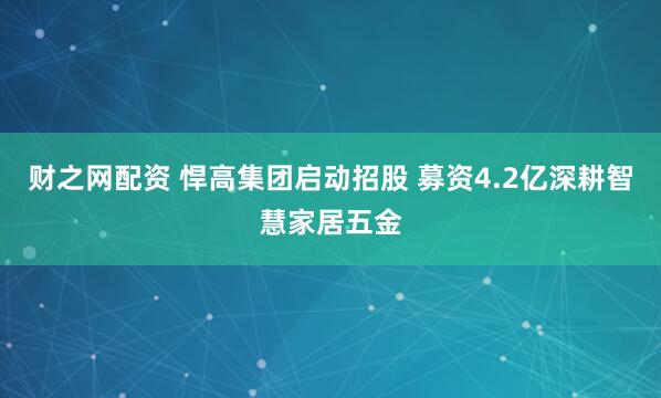 财之网配资 悍高集团启动招股 募资4.2亿深耕智慧家居五金