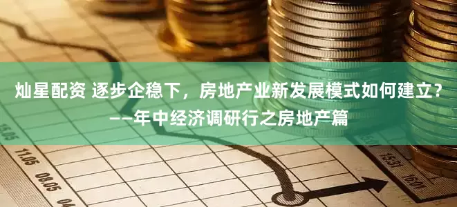 灿星配资 逐步企稳下，房地产业新发展模式如何建立？——年中经济调研行之房地产篇