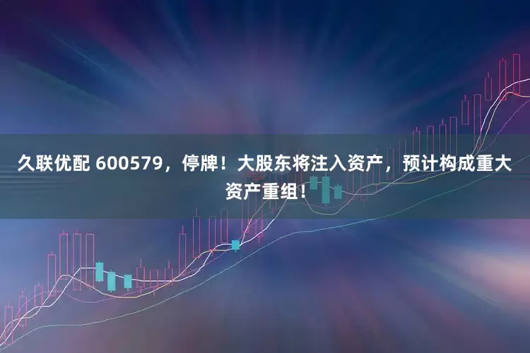 久联优配 600579，停牌！大股东将注入资产，预计构成重大资产重组！