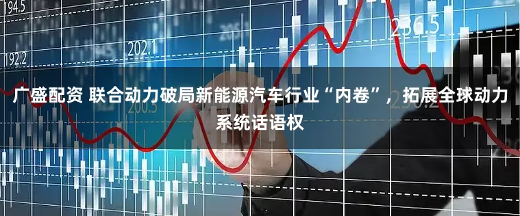 广盛配资 联合动力破局新能源汽车行业“内卷”，拓展全球动力系统话语权