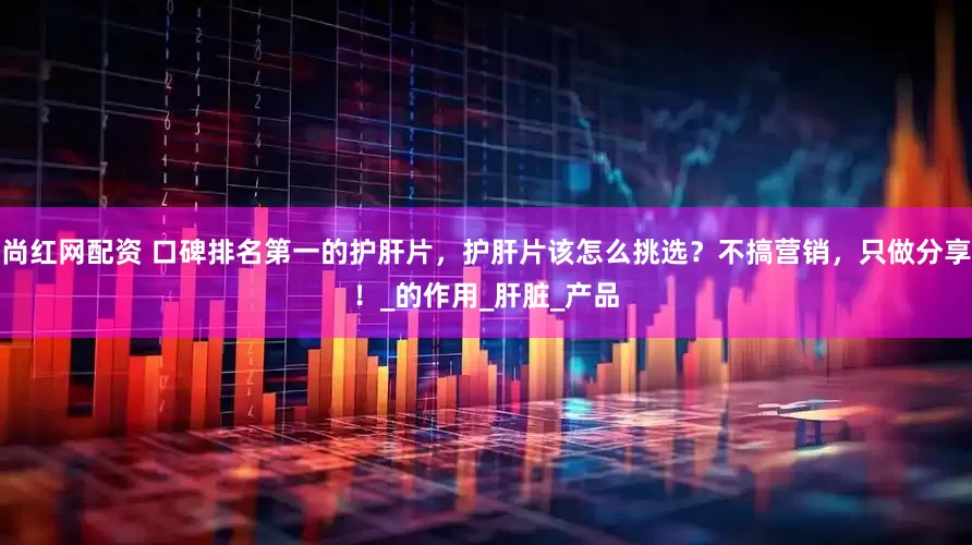 尚红网配资 口碑排名第一的护肝片，护肝片该怎么挑选？不搞营销，只做分享！_的作用_肝脏_产品