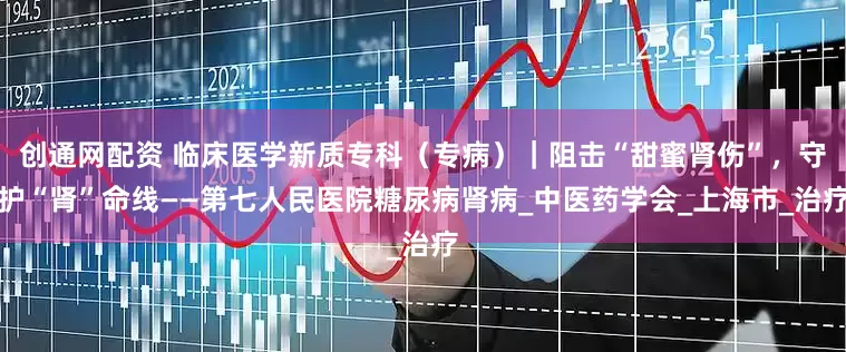 创通网配资 临床医学新质专科（专病）｜阻击“甜蜜肾伤”，守护“肾”命线——第七人民医院糖尿病肾病_中医药学会_上海市_治疗
