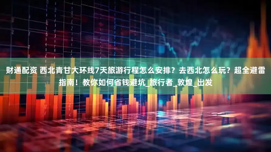 财通配资 西北青甘大环线7天旅游行程怎么安排？去西北怎么玩？超全避雷指南！教你如何省钱避坑_旅行者_敦煌_出发