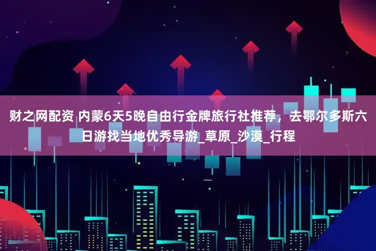 财之网配资 内蒙6天5晚自由行金牌旅行社推荐，去鄂尔多斯六日游找当地优秀导游_草原_沙漠_行程
