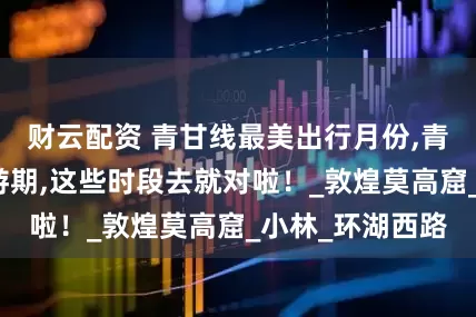 财云配资 青甘线最美出行月份,青甘环线黄金旅游期,这些时段去就对啦！_敦煌莫高窟_小林_环湖西路