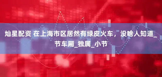 灿星配资 在上海市区居然有绿皮火车，没啥人知道_节车厢_独属_小节