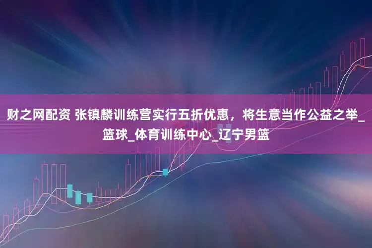 财之网配资 张镇麟训练营实行五折优惠，将生意当作公益之举_篮球_体育训练中心_辽宁男篮