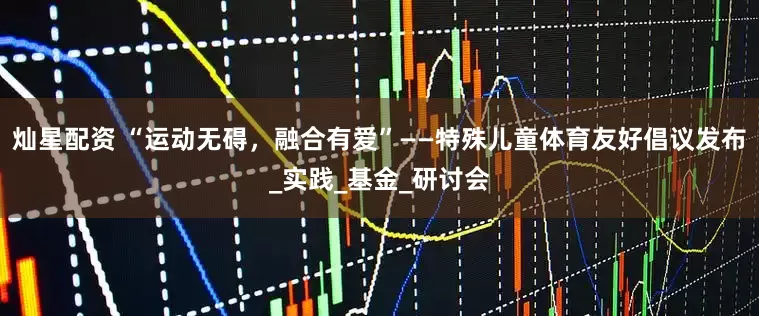 灿星配资 “运动无碍，融合有爱”——特殊儿童体育友好倡议发布_实践_基金_研讨会