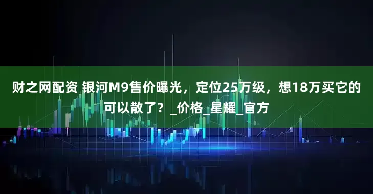 财之网配资 银河M9售价曝光，定位25万级，想18万买它的可以散了？_价格_星耀_官方
