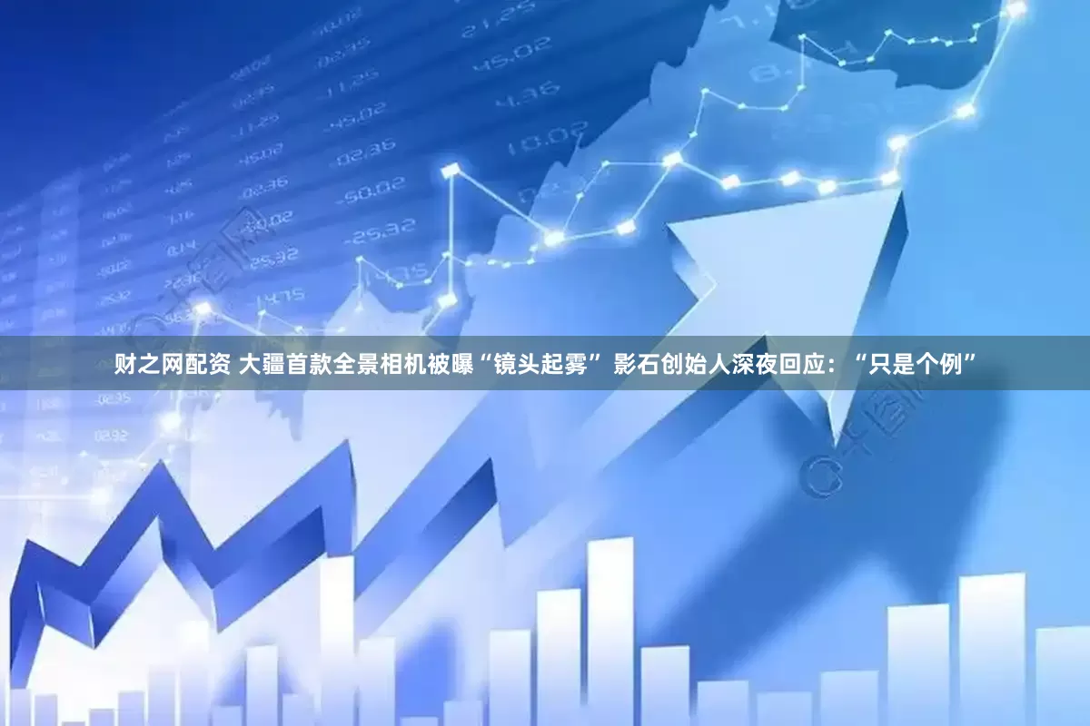 财之网配资 大疆首款全景相机被曝“镜头起雾” 影石创始人深夜回应：“只是个例”