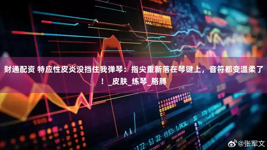 财通配资 特应性皮炎没挡住我弹琴：指尖重新落在琴键上，音符都变温柔了！_皮肤_练琴_胳膊