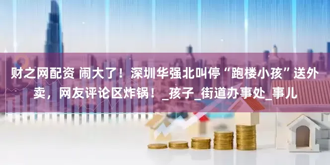 财之网配资 闹大了！深圳华强北叫停“跑楼小孩”送外卖，网友评论区炸锅！_孩子_街道办事处_事儿