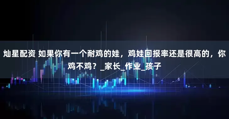 灿星配资 如果你有一个耐鸡的娃，鸡娃回报率还是很高的，你鸡不鸡？_家长_作业_孩子
