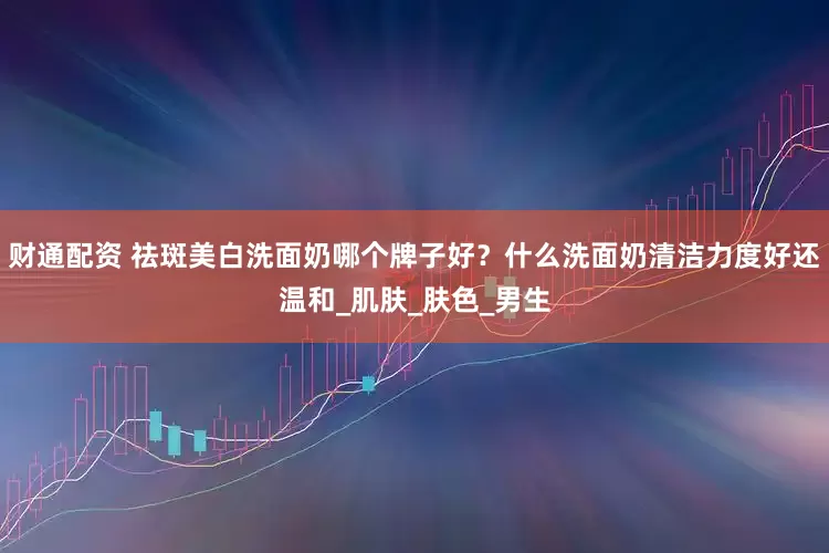财通配资 祛斑美白洗面奶哪个牌子好？什么洗面奶清洁力度好还温和_肌肤_肤色_男生