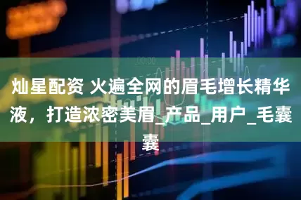 灿星配资 火遍全网的眉毛增长精华液，打造浓密美眉_产品_用户_毛囊