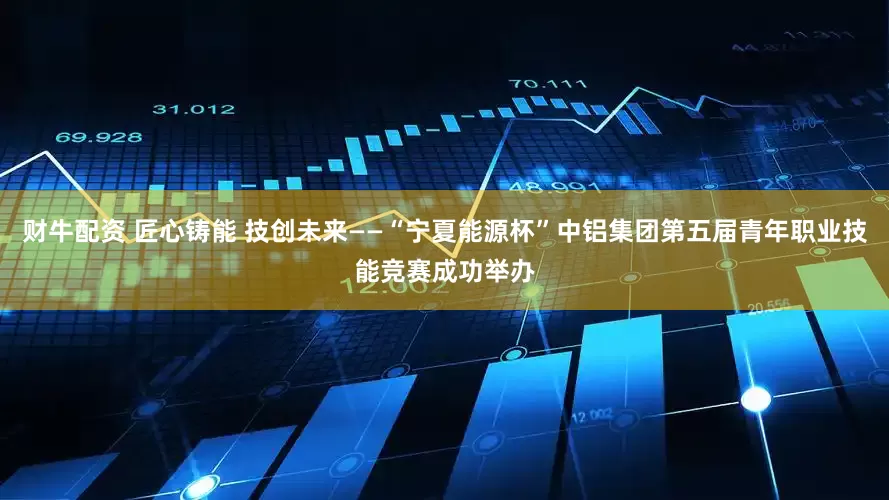 财牛配资 匠心铸能 技创未来——“宁夏能源杯”中铝集团第五届青年职业技能竞赛成功举办