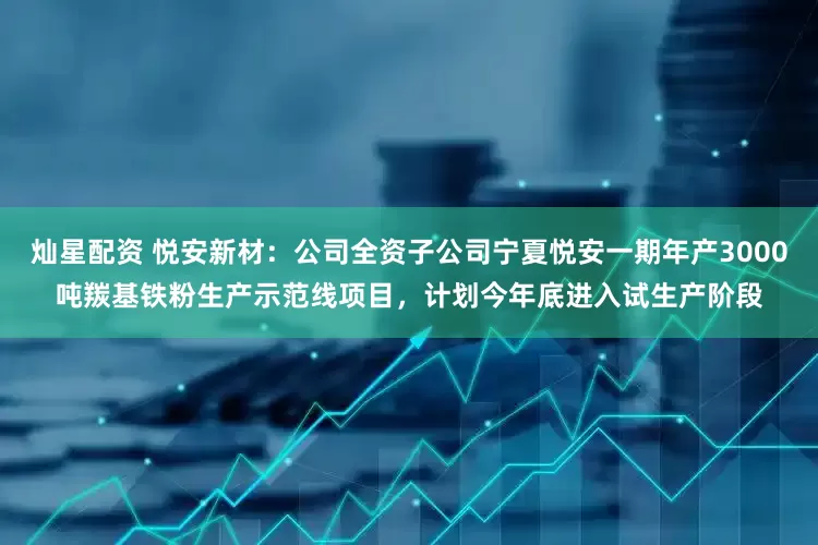 灿星配资 悦安新材：公司全资子公司宁夏悦安一期年产3000吨羰基铁粉生产示范线项目，计划今年底进入试生产阶段