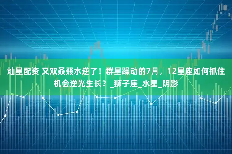 灿星配资 又双叒叕水逆了！群星躁动的7月，12星座如何抓住机会逆光生长？_狮子座_水星_阴影