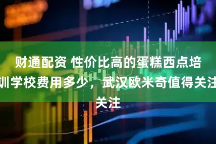 财通配资 性价比高的蛋糕西点培训学校费用多少，武汉欧米奇值得关注