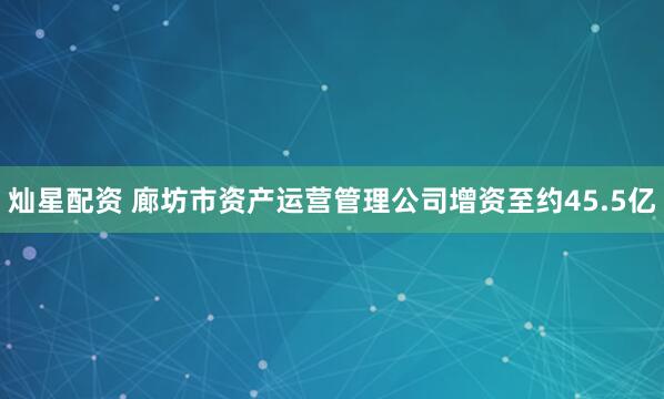 灿星配资 廊坊市资产运营管理公司增资至约45.5亿