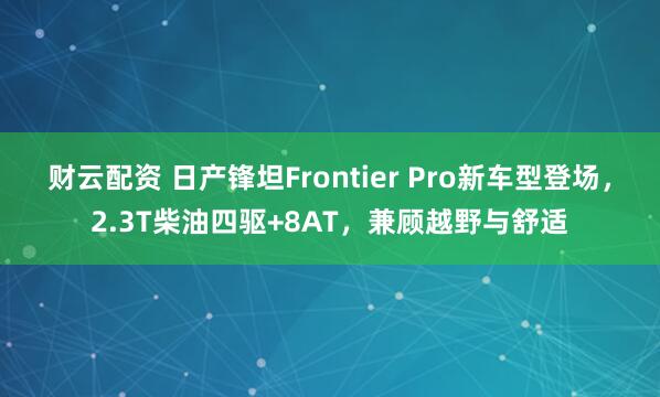 财云配资 日产锋坦Frontier Pro新车型登场，2.3T柴油四驱+8AT，兼顾越野与舒适