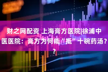 财之网配资 上海膏方医院|徐浦中医医院：膏方为何能“抵”十碗药汤？