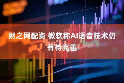财之网配资 微软称AI语音技术仍有待完善